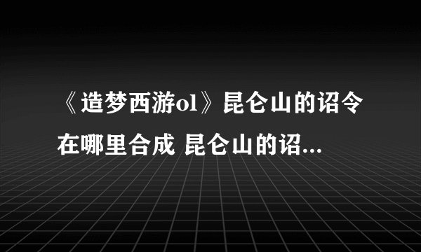 《造梦西游ol》昆仑山的诏令在哪里合成 昆仑山的诏令合成方法