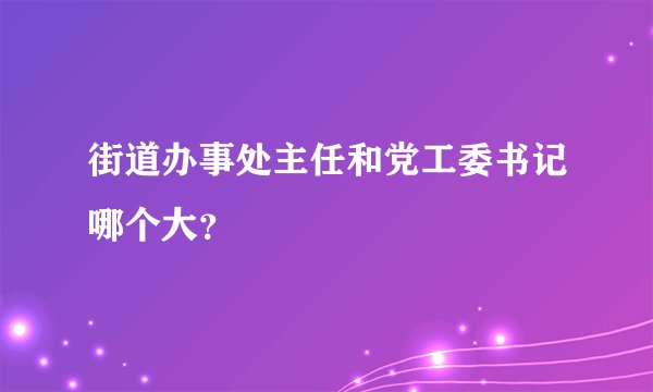 街道办事处主任和党工委书记哪个大？