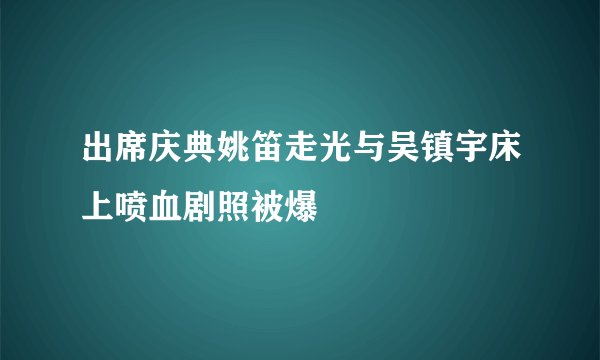 出席庆典姚笛走光与吴镇宇床上喷血剧照被爆