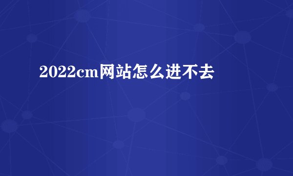 2022cm网站怎么进不去