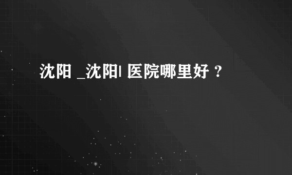 沈阳 _沈阳| 医院哪里好 ?