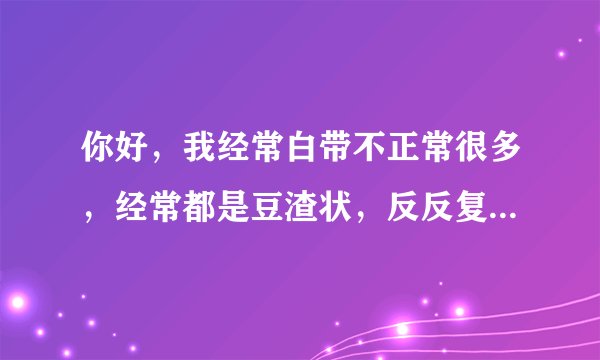 你好，我经常白带不正常很多，经常都是豆渣状，反反复...