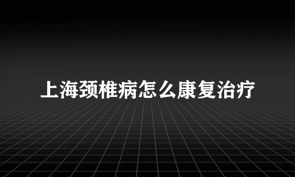 上海颈椎病怎么康复治疗