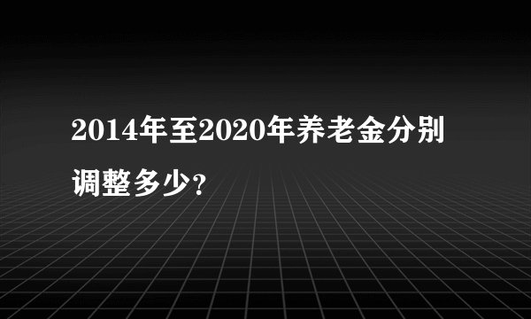 2014年至2020年养老金分别调整多少？