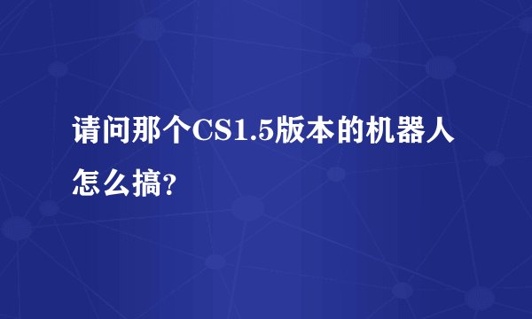 请问那个CS1.5版本的机器人怎么搞？