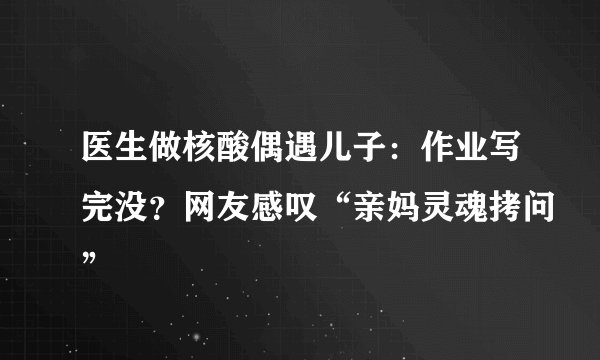 医生做核酸偶遇儿子：作业写完没？网友感叹“亲妈灵魂拷问”