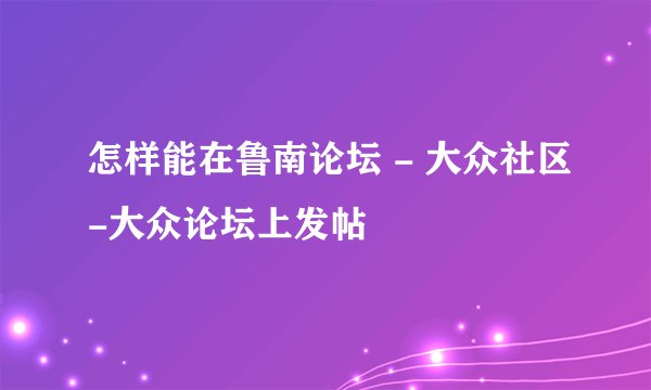 怎样能在鲁南论坛 - 大众社区-大众论坛上发帖