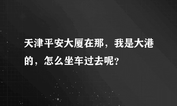 天津平安大厦在那，我是大港的，怎么坐车过去呢？