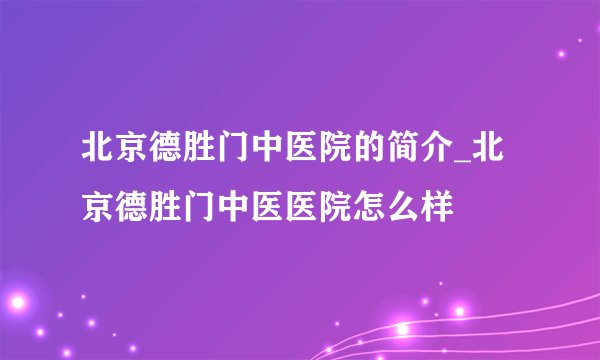 北京德胜门中医院的简介_北京德胜门中医医院怎么样