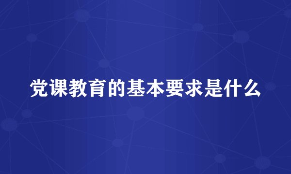 党课教育的基本要求是什么