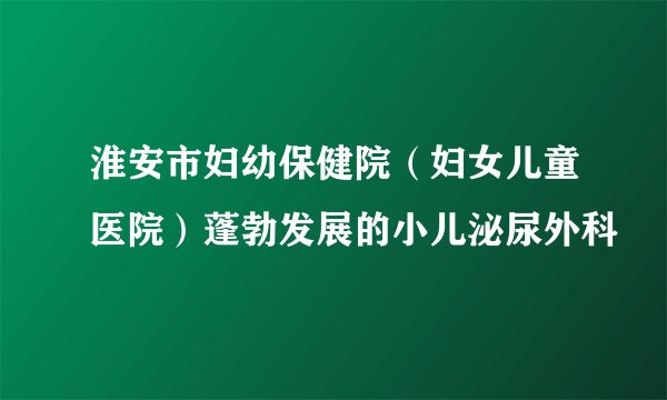 淮安市妇幼保健院（妇女儿童医院）蓬勃发展的小儿泌尿外科