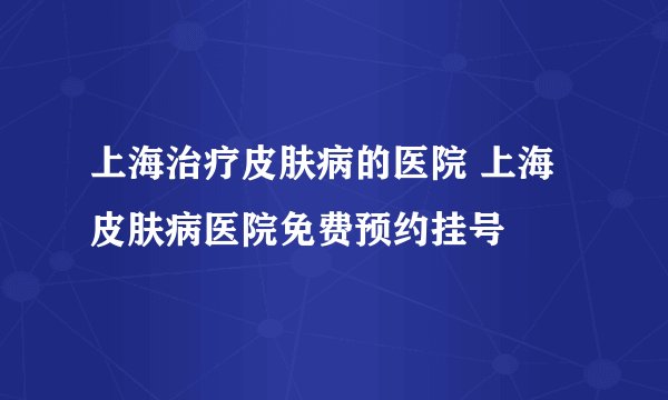 上海治疗皮肤病的医院 上海皮肤病医院免费预约挂号