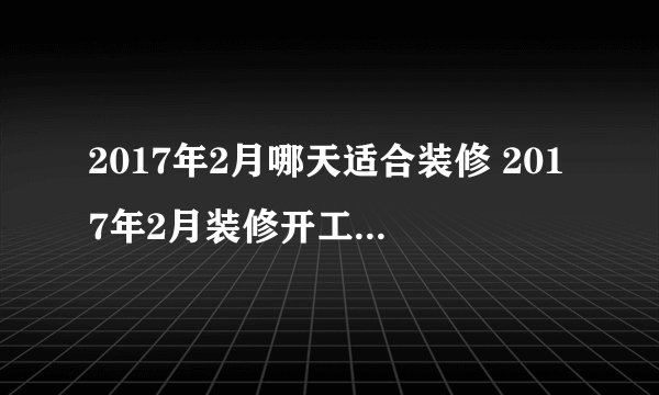 2017年2月哪天适合装修 2017年2月装修开工吉日一览表