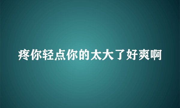 疼你轻点你的太大了好爽啊