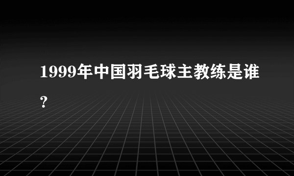 1999年中国羽毛球主教练是谁？