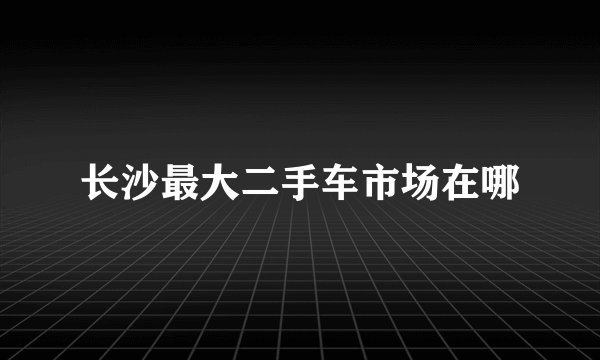 长沙最大二手车市场在哪