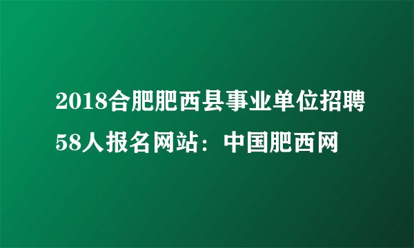 2018合肥肥西县事业单位招聘58人报名网站：中国肥西网
