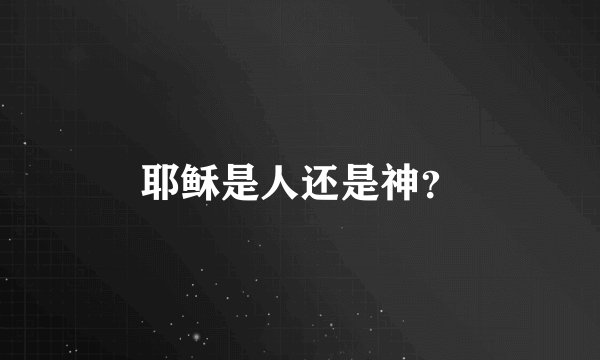 耶稣是人还是神？