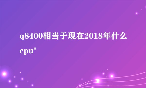 q8400相当于现在2018年什么cpu