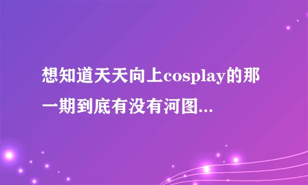 想知道天天向上cosplay的那一期到底有没有河图，有人说有，有人说是河童？求解