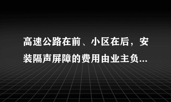 高速公路在前、小区在后，安装隔声屏障的费用由业主负责有无规定参考，谢谢？