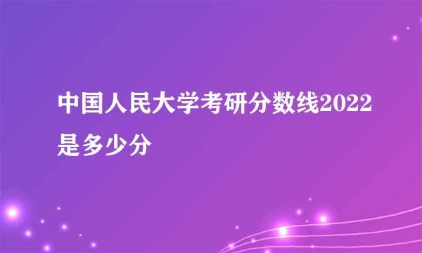 中国人民大学考研分数线2022是多少分