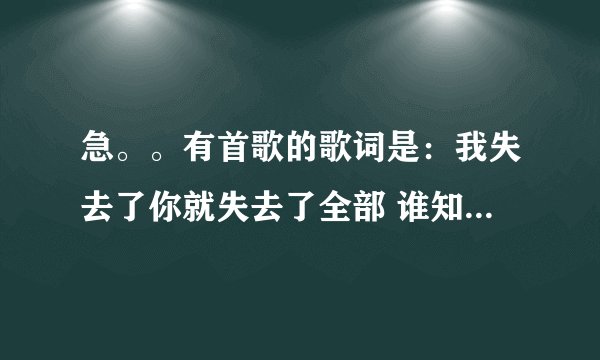 急。。有首歌的歌词是：我失去了你就失去了全部 谁知道这首歌叫什么啊