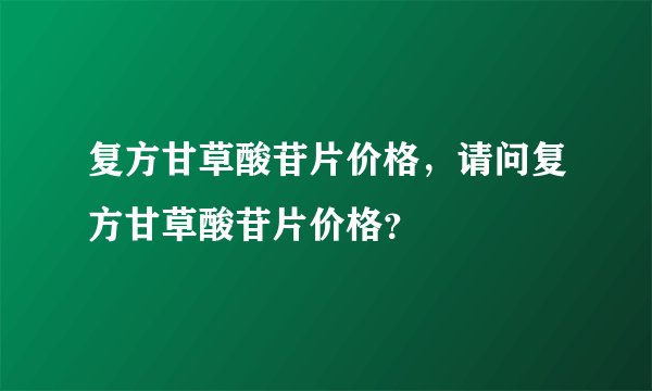 复方甘草酸苷片价格，请问复方甘草酸苷片价格？