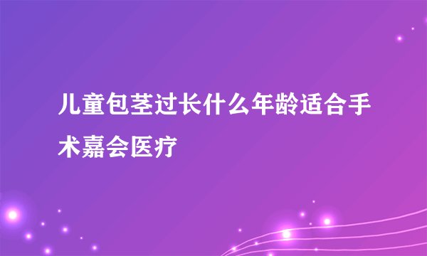 儿童包茎过长什么年龄适合手术嘉会医疗