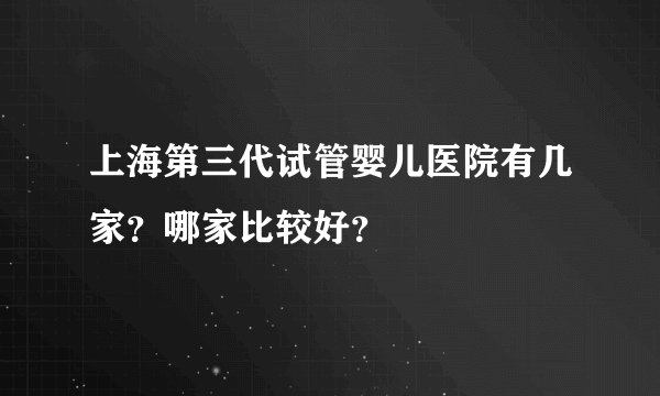 上海第三代试管婴儿医院有几家？哪家比较好？