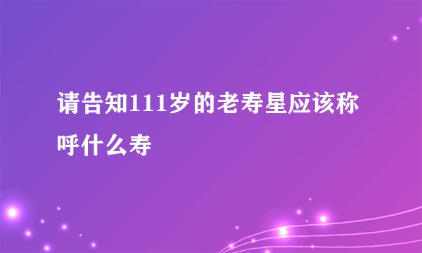 请告知111岁的老寿星应该称呼什么寿