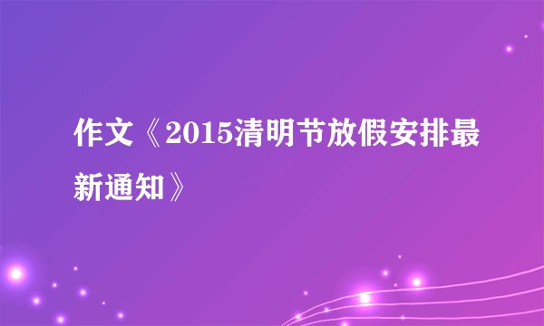 作文《2015清明节放假安排最新通知》