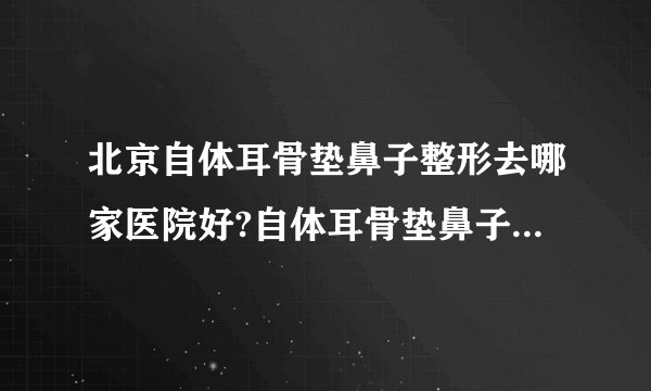 北京自体耳骨垫鼻子整形去哪家医院好?自体耳骨垫鼻子整形口碑排名榜单推荐!