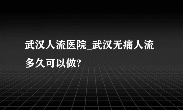 武汉人流医院_武汉无痛人流多久可以做?