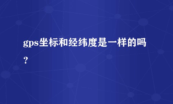 gps坐标和经纬度是一样的吗？