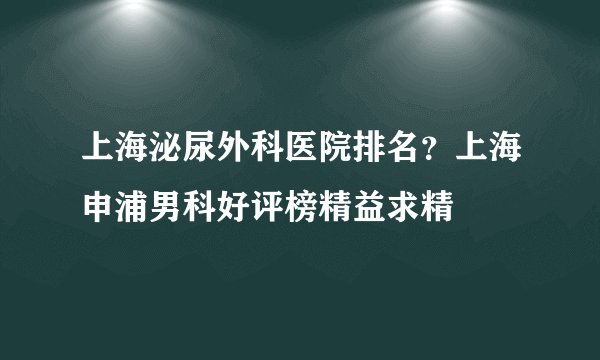 上海泌尿外科医院排名？上海申浦男科好评榜精益求精