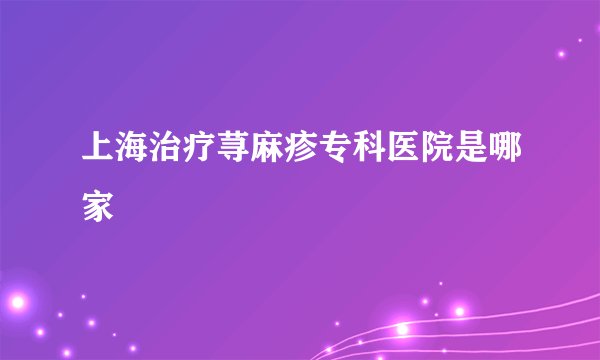 上海治疗荨麻疹专科医院是哪家