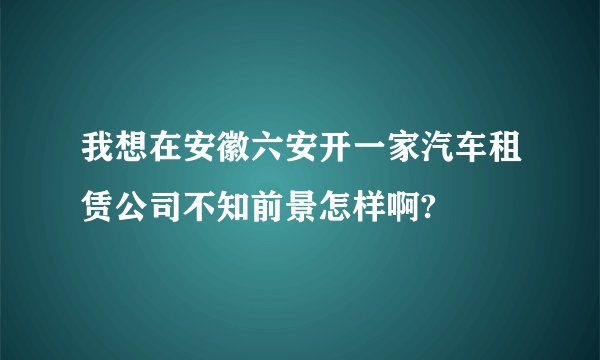 我想在安徽六安开一家汽车租赁公司不知前景怎样啊?