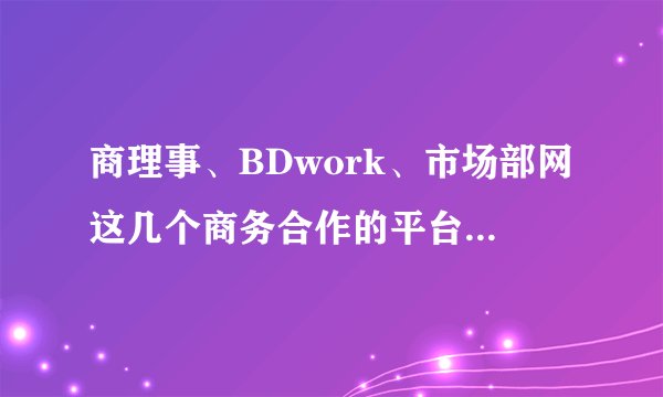 商理事、BDwork、市场部网这几个商务合作的平台有什么区别？