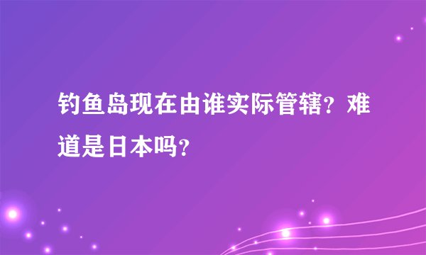 钓鱼岛现在由谁实际管辖？难道是日本吗？