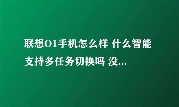 联想O1手机怎么样 什么智能 支持多任务切换吗 没用过这系统的 不明白啊