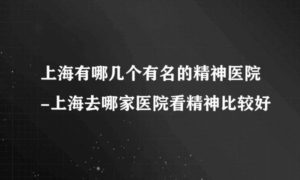 上海有哪几个有名的精神医院-上海去哪家医院看精神比较好