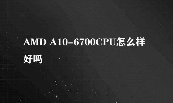 AMD A10-6700CPU怎么样好吗