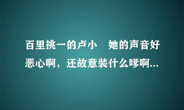百里挑一的卢小彧她的声音好恶心啊，还故意装什么嗲啊？讨厌死了！