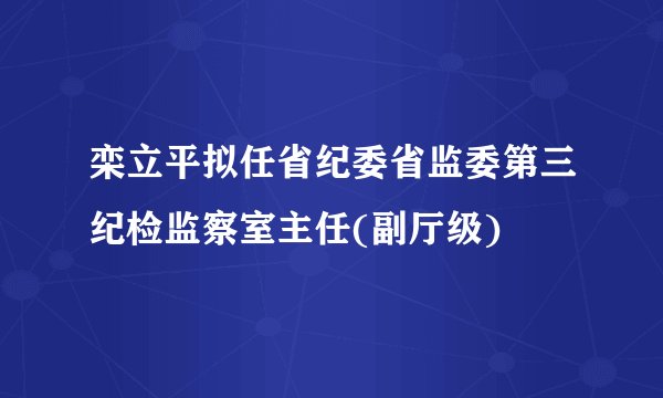 栾立平拟任省纪委省监委第三纪检监察室主任(副厅级)
