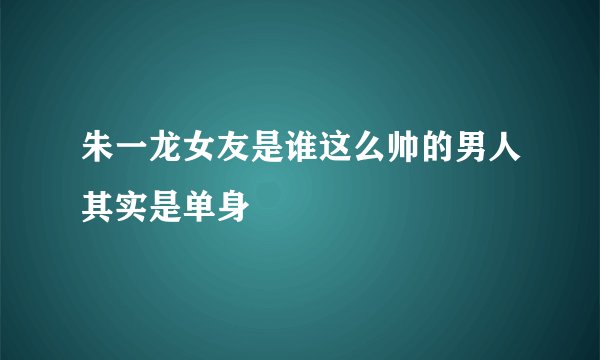 朱一龙女友是谁这么帅的男人其实是单身