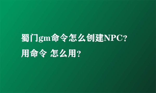 蜀门gm命令怎么创建NPC？ 用命令 怎么用？
