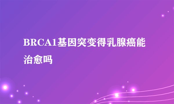 BRCA1基因突变得乳腺癌能治愈吗