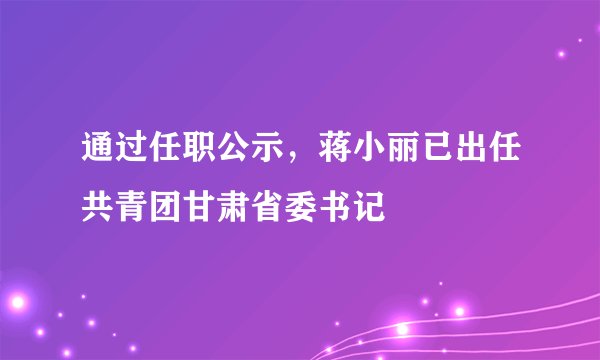 通过任职公示，蒋小丽已出任共青团甘肃省委书记