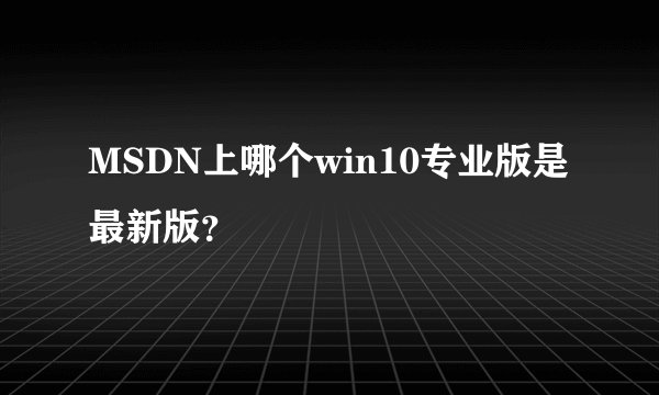 MSDN上哪个win10专业版是最新版？